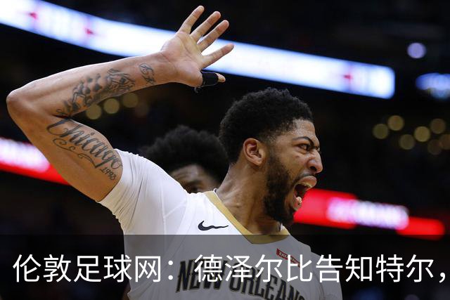 伦敦足球网：德泽尔比告知特尔，他下赛季将会得到重用