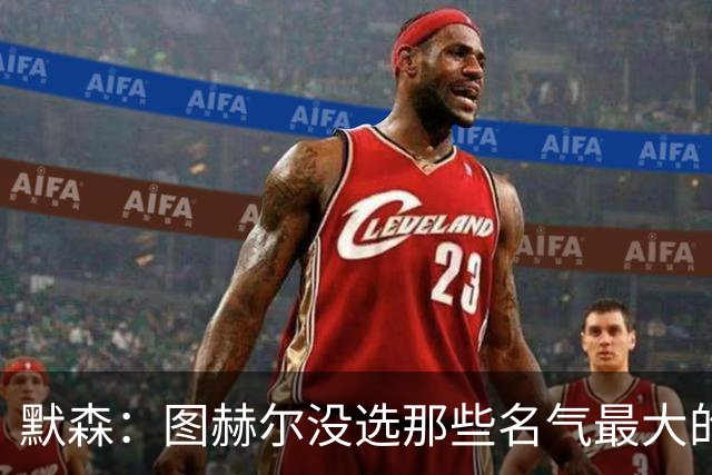 默森：图赫尔没选那些名气最大的球员，而是最适合他战术的